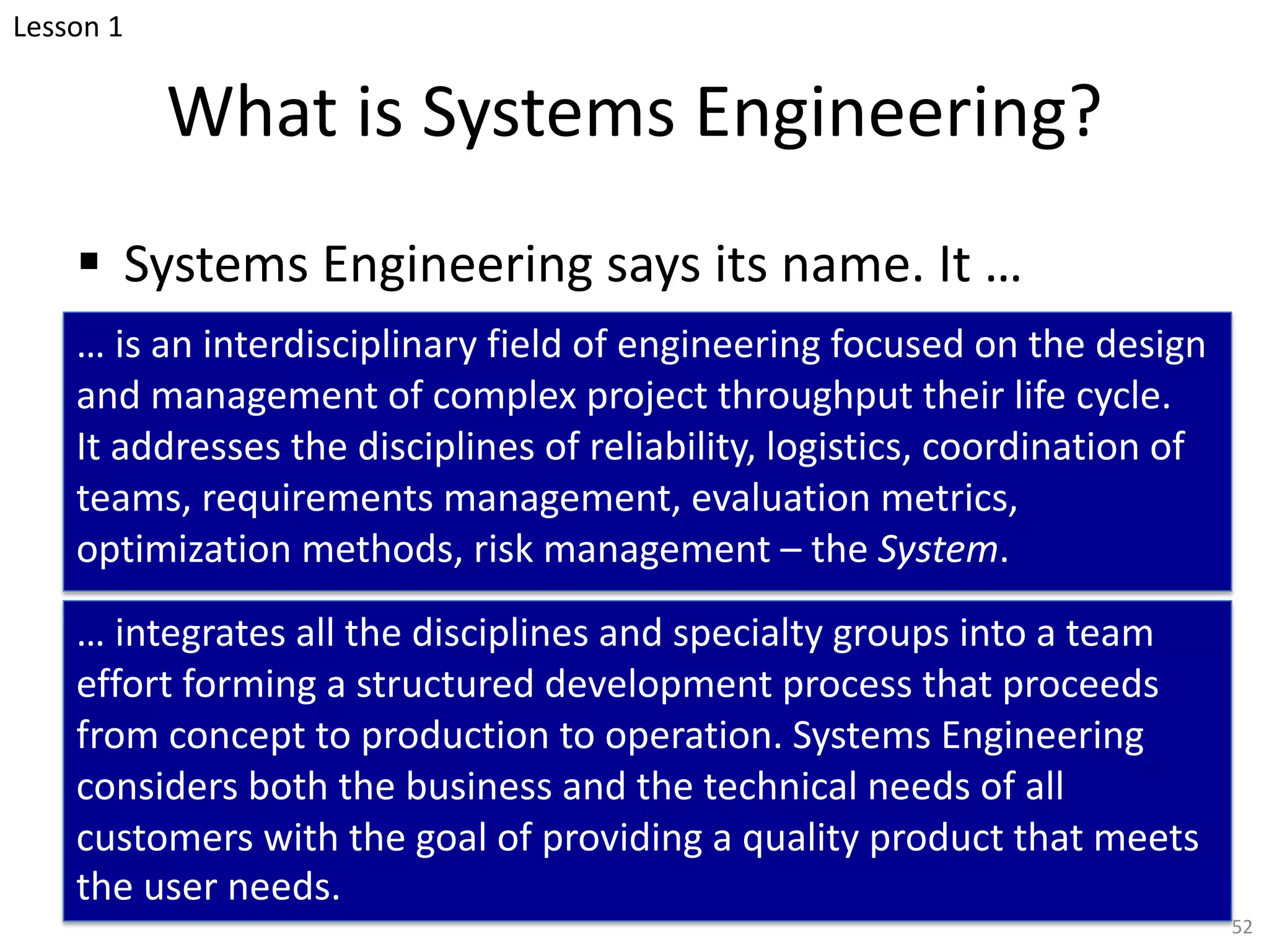 What is Systems Engineering?
§ Systems Engineering says its name. It …
… is an interdisciplinary field of engineering focused on the design
and management of complex project throughput their life cycle.
It addresses the disciplines of reliability, logistics, coordination of
teams, requirements management, evaluation metrics,
optimization methods, risk management – the System.
… integrates all the disciplines and specialty groups into a team
effort forming a structured development process that proceeds
from concept to production to operation. Systems Engineering
considers both the business and the technical needs of all
customers with the goal of providing a quality product that meets
the user needs.
52
Lesson 1
 