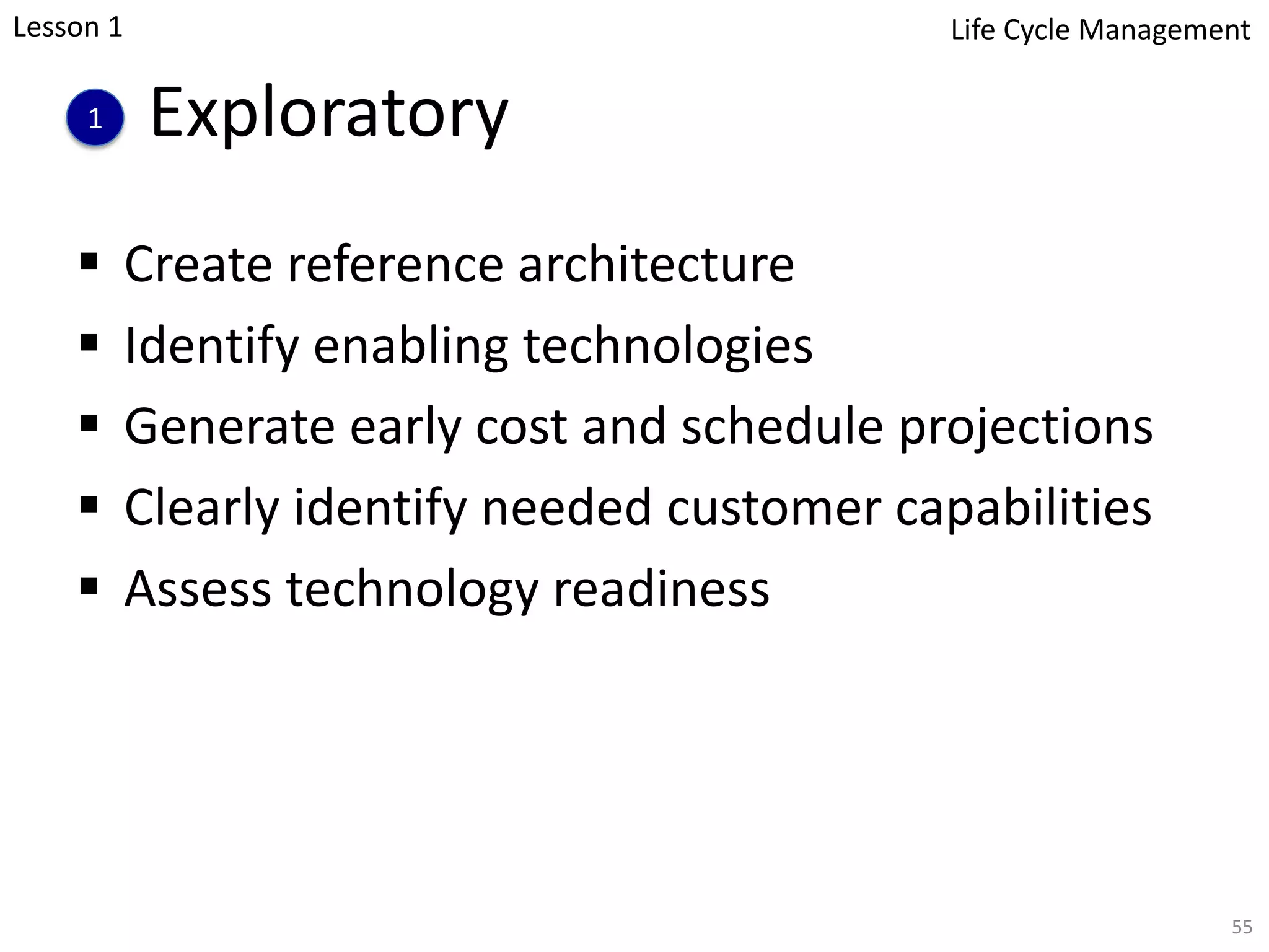 Exploratory
§ Create reference architecture
§ Identify enabling technologies
§ Generate early cost and schedule projections
§ Clearly identify needed customer capabilities
§ Assess technology readiness
55
1
Lesson 1 Life Cycle Management
 