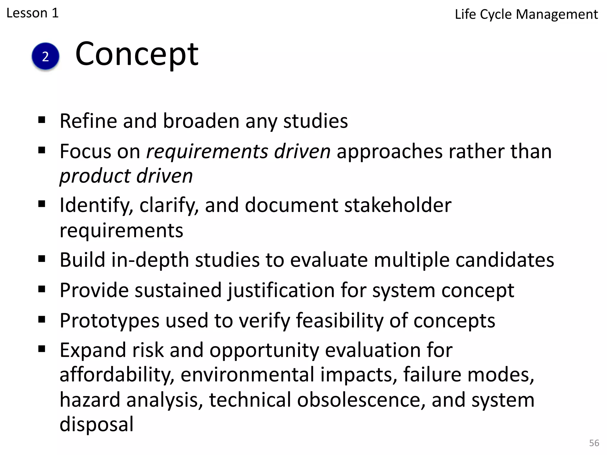 Concept
§ Refine and broaden any studies
§ Focus on requirements driven approaches rather than
product driven
§ Identify, clarify, and document stakeholder
requirements
§ Build in-depth studies to evaluate multiple candidates
§ Provide sustained justification for system concept
§ Prototypes used to verify feasibility of concepts
§ Expand risk and opportunity evaluation for
affordability, environmental impacts, failure modes,
hazard analysis, technical obsolescence, and system
disposal
56
2
Lesson 1 Life Cycle Management
 