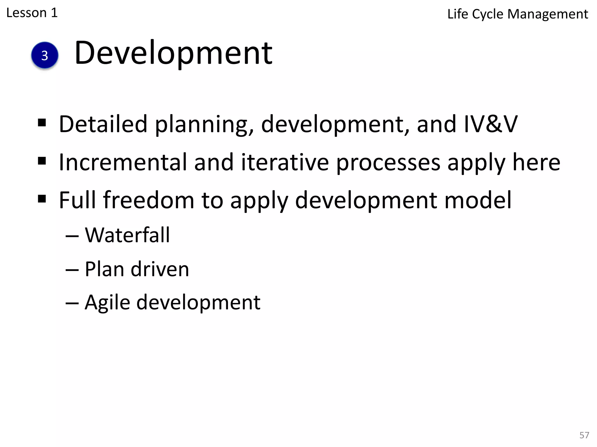 Development
§ Detailed planning, development, and IV&V
§ Incremental and iterative processes apply here
§ Full freedom to apply development model
– Waterfall
– Plan driven
– Agile development
57
3
Lesson 1 Life Cycle Management
 
