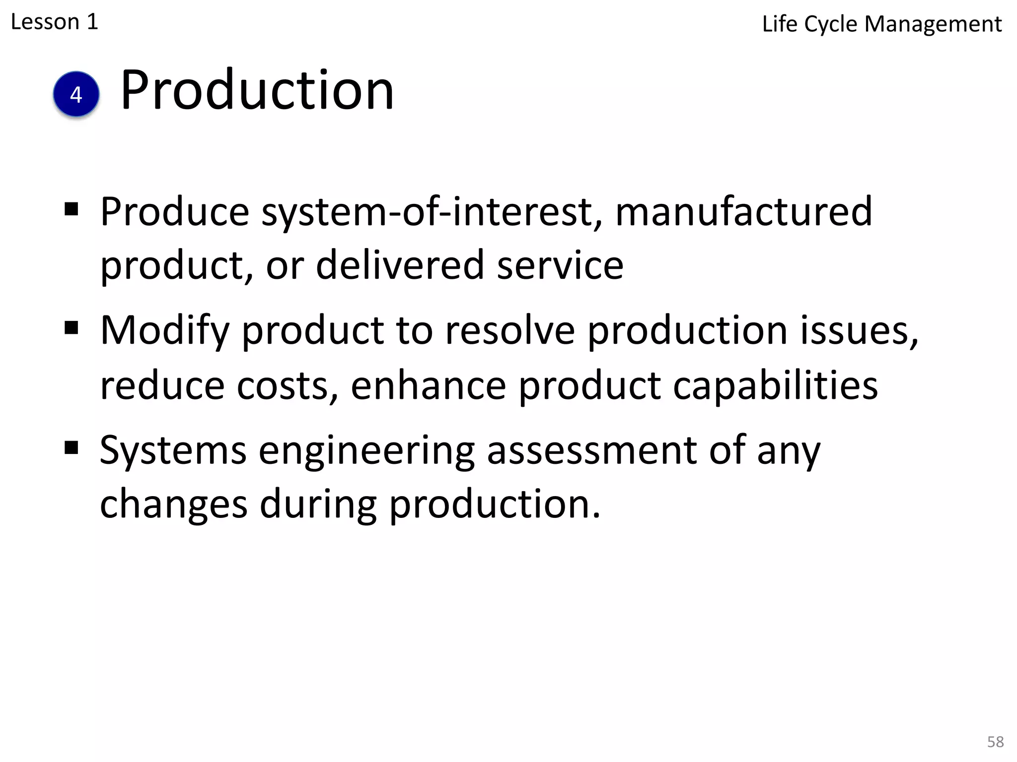 Production
§ Produce system-of-interest, manufactured
product, or delivered service
§ Modify product to resolve production issues,
reduce costs, enhance product capabilities
§ Systems engineering assessment of any
changes during production.
58
4
Lesson 1 Life Cycle Management
 