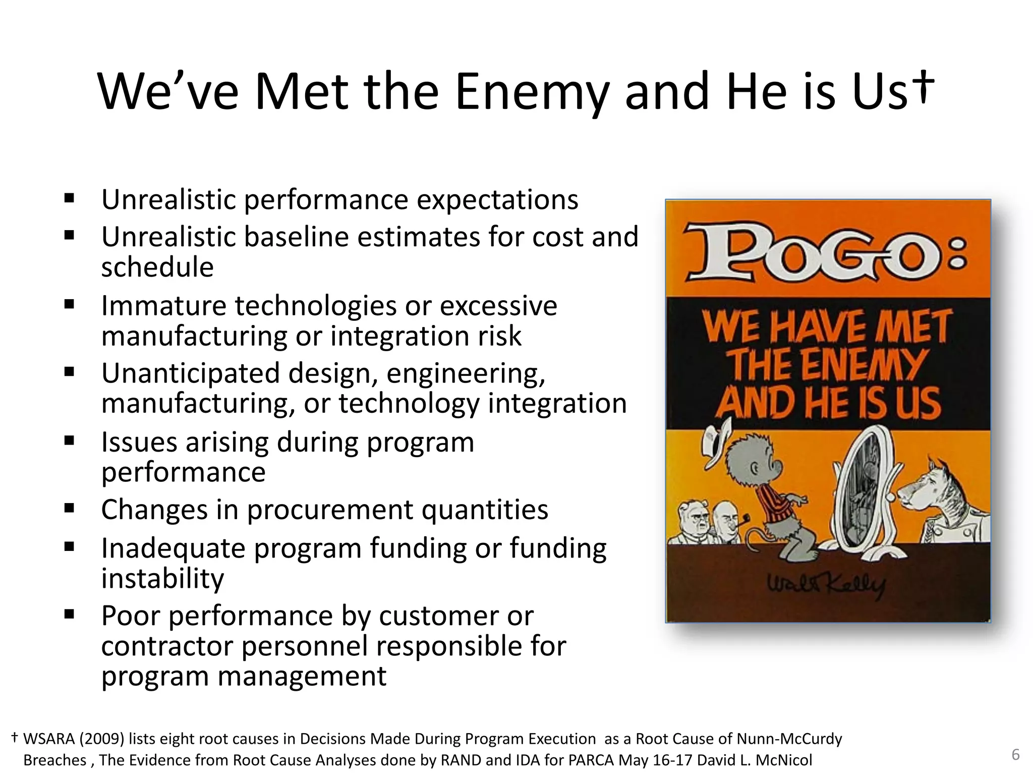 We’ve Met the Enemy and He is Us†
§ Unrealistic performance expectations
§ Unrealistic baseline estimates for cost and
schedule
§ Immature technologies or excessive
manufacturing or integration risk
§ Unanticipated design, engineering,
manufacturing, or technology integration
§ Issues arising during program
performance
§ Changes in procurement quantities
§ Inadequate program funding or funding
instability
§ Poor performance by customer or
contractor personnel responsible for
program management
6
† WSARA (2009) lists eight root causes in Decisions Made During Program Execution as a Root Cause of Nunn-McCurdy
Breaches , The Evidence from Root Cause Analyses done by RAND and IDA for PARCA May 16-17 David L. McNicol
 
