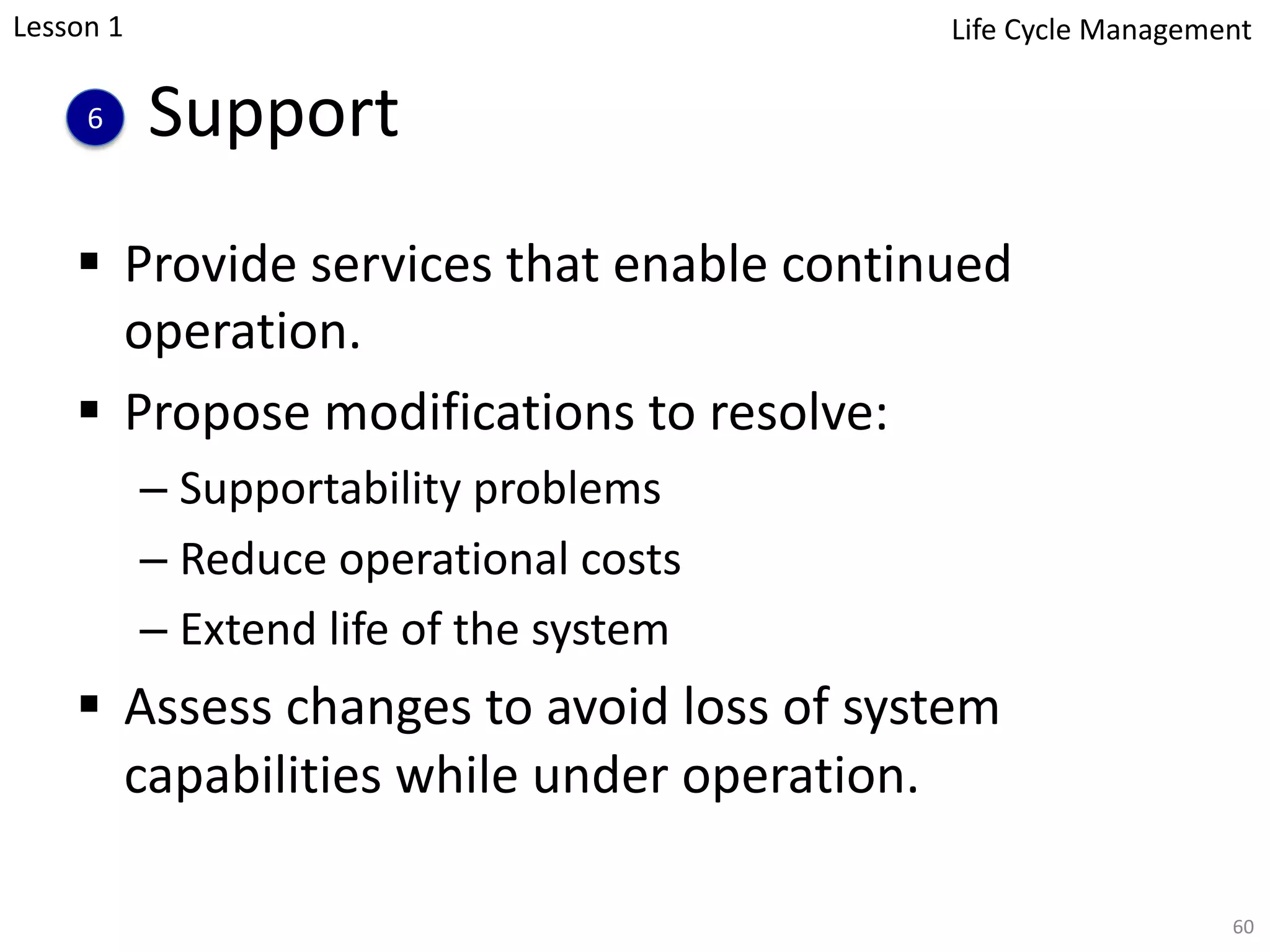 Support
§ Provide services that enable continued
operation.
§ Propose modifications to resolve:
– Supportability problems
– Reduce operational costs
– Extend life of the system
§ Assess changes to avoid loss of system
capabilities while under operation.
60
6
Lesson 1 Life Cycle Management
 