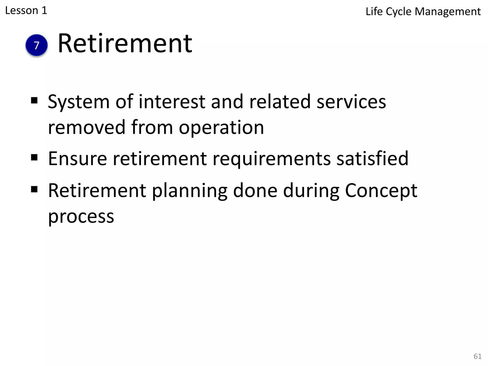 Retirement
§ System of interest and related services
removed from operation
§ Ensure retirement requirements satisfied
§ Retirement planning done during Concept
process
61
7
Lesson 1 Life Cycle Management
 