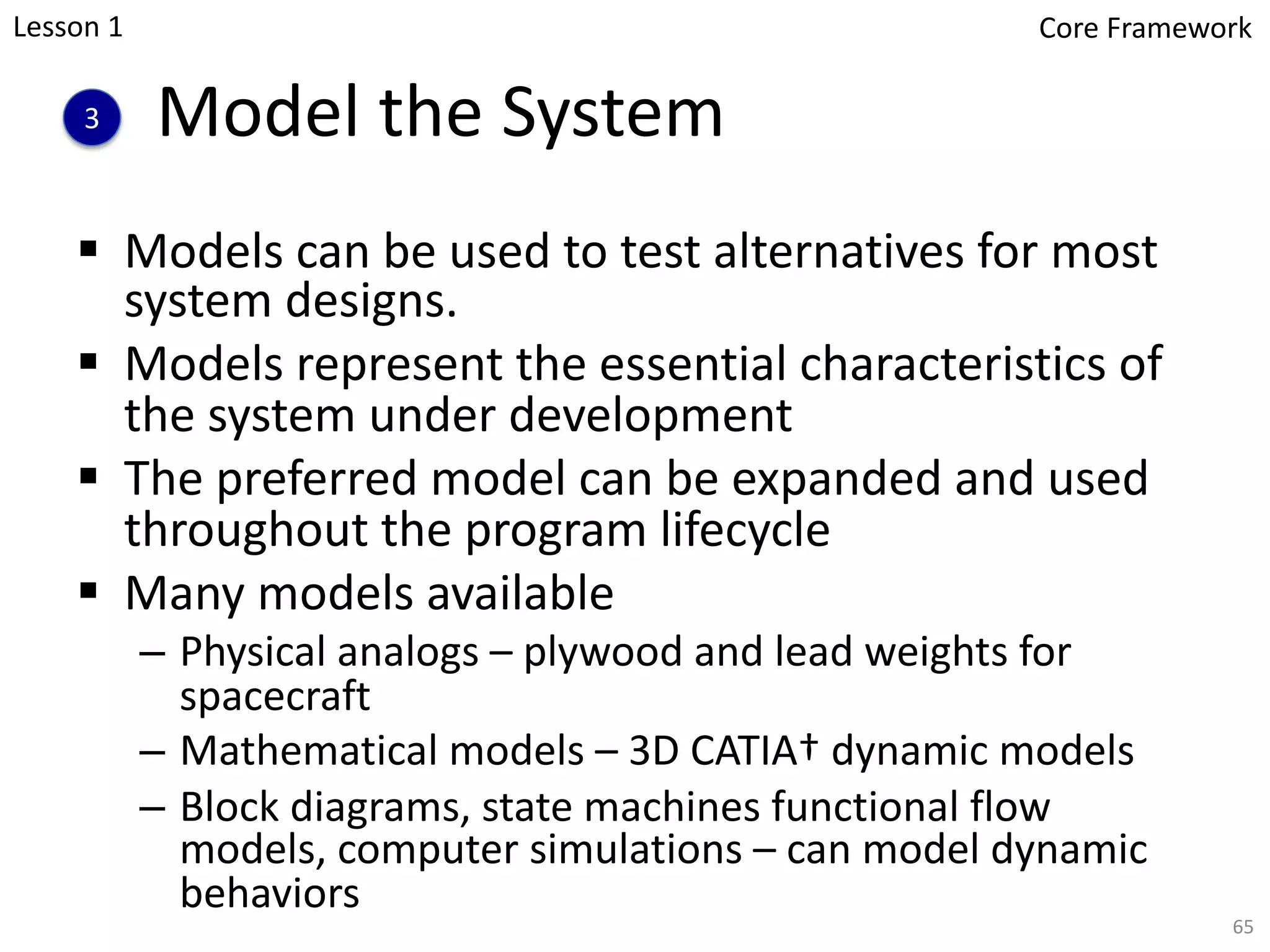 Model the System
§ Models can be used to test alternatives for most
system designs.
§ Models represent the essential characteristics of
the system under development
§ The preferred model can be expanded and used
throughout the program lifecycle
§ Many models available
– Physical analogs – plywood and lead weights for
spacecraft
– Mathematical models – 3D CATIA† dynamic models
– Block diagrams, state machines functional flow
models, computer simulations – can model dynamic
behaviors
3
65
Lesson 1 Core Framework
 