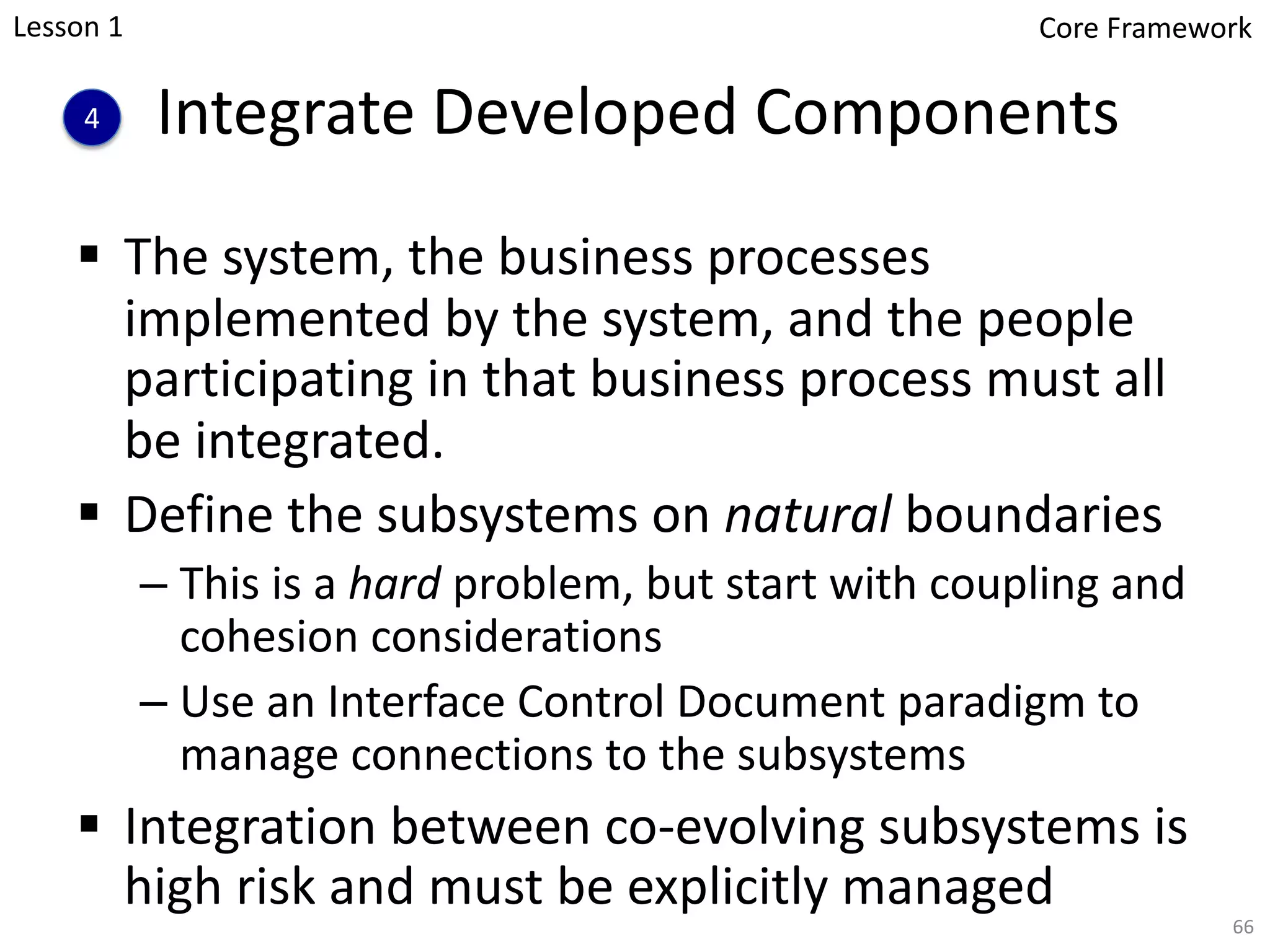 Integrate Developed Components
§ The system, the business processes
implemented by the system, and the people
participating in that business process must all
be integrated.
§ Define the subsystems on natural boundaries
– This is a hard problem, but start with coupling and
cohesion considerations
– Use an Interface Control Document paradigm to
manage connections to the subsystems
§ Integration between co-evolving subsystems is
high risk and must be explicitly managed
4
66
Lesson 1 Core Framework
 