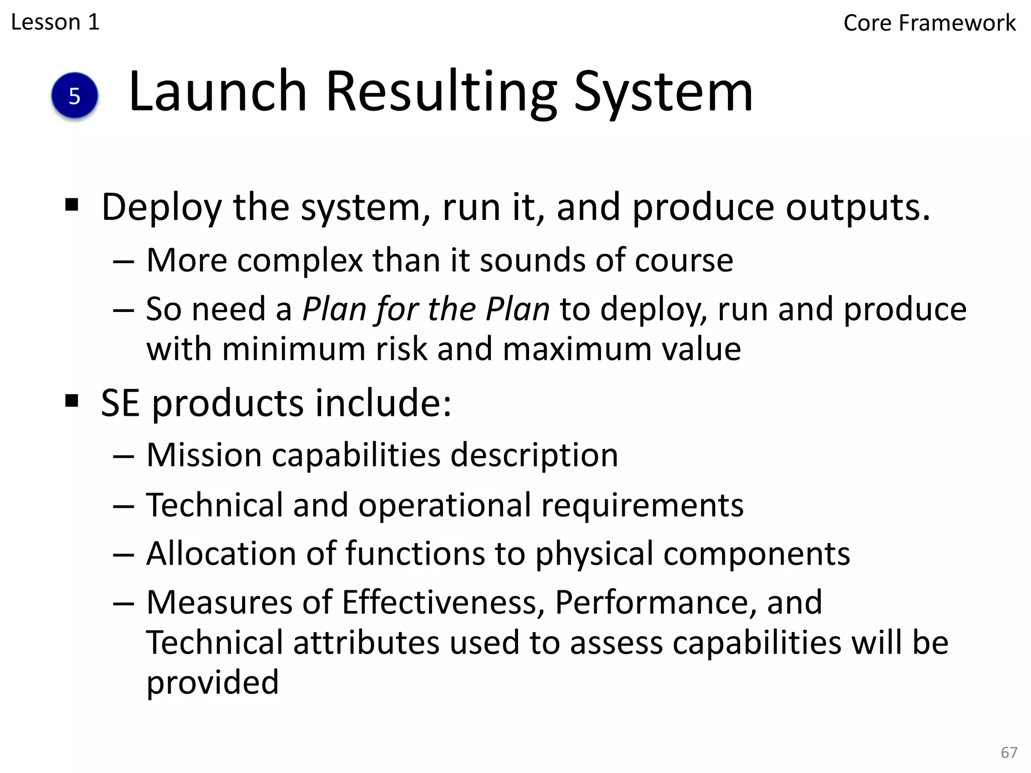 Launch Resulting System
§ Deploy the system, run it, and produce outputs.
– More complex than it sounds of course
– So need a Plan for the Plan to deploy, run and produce
with minimum risk and maximum value
§ SE products include:
– Mission capabilities description
– Technical and operational requirements
– Allocation of functions to physical components
– Measures of Effectiveness, Performance, and
Technical attributes used to assess capabilities will be
provided
5
67
Lesson 1 Core Framework
 