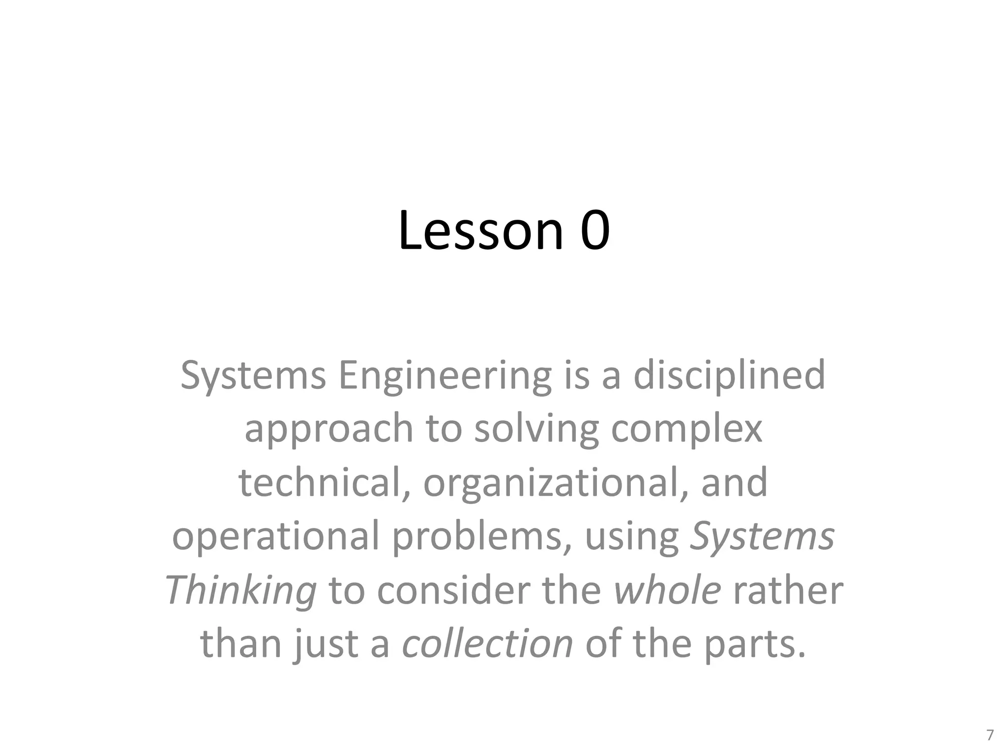 Lesson 0
Systems Engineering is a disciplined
approach to solving complex
technical, organizational, and
operational problems, using Systems
Thinking to consider the whole rather
than just a collection of the parts.
7
 