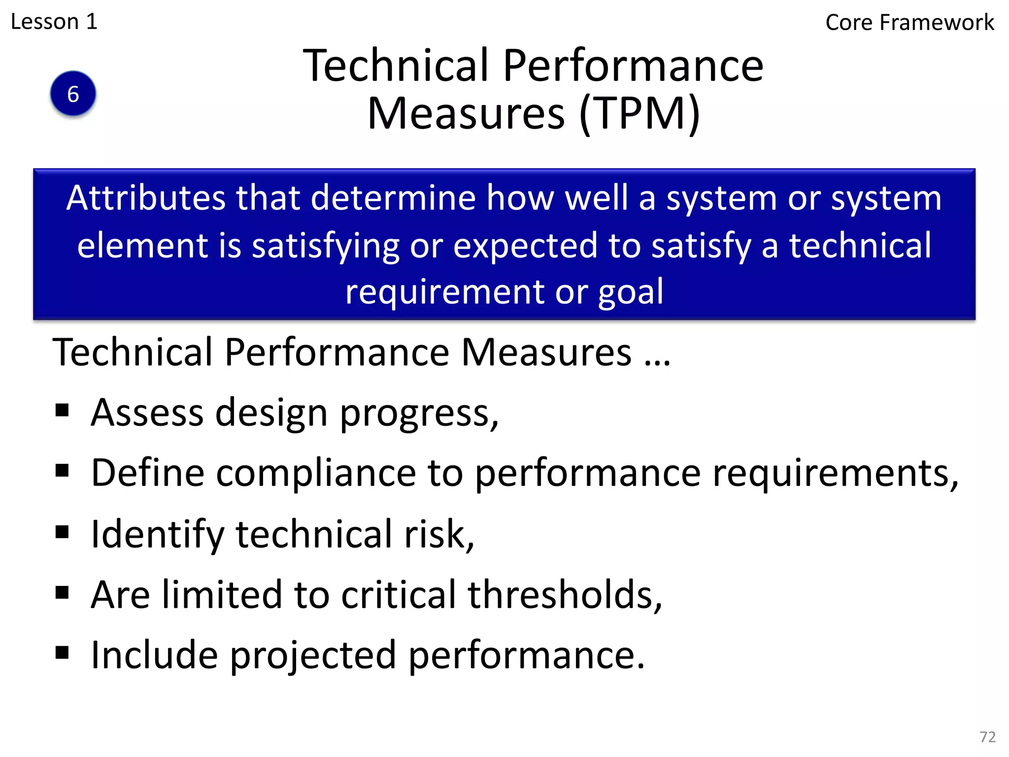 Technical Performance
Measures (TPM)
72
Technical Performance Measures …
§ Assess design progress,
§ Define compliance to performance requirements,
§ Identify technical risk,
§ Are limited to critical thresholds,
§ Include projected performance.
Attributes that determine how well a system or system
element is satisfying or expected to satisfy a technical
requirement or goal
Lesson 1
6
Core Framework
 