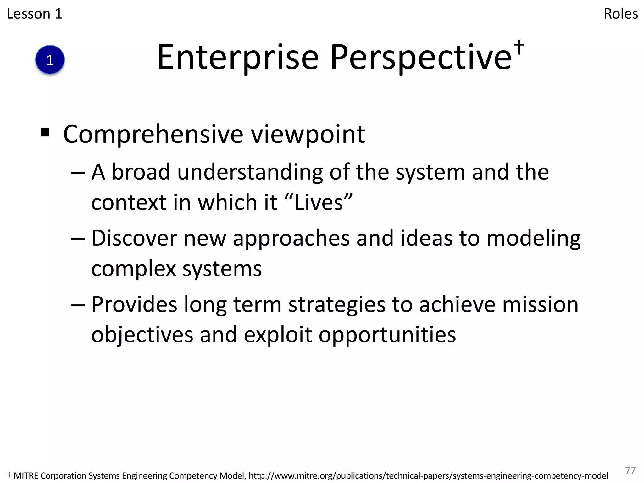 Enterprise Perspective†
§ Comprehensive viewpoint
– A broad understanding of the system and the
context in which it “Lives”
– Discover new approaches and ideas to modeling
complex systems
– Provides long term strategies to achieve mission
objectives and exploit opportunities
77
Lesson 1
1
Roles
† MITRE Corporation Systems Engineering Competency Model, http://www.mitre.org/publications/technical-papers/systems-engineering-competency-model
 