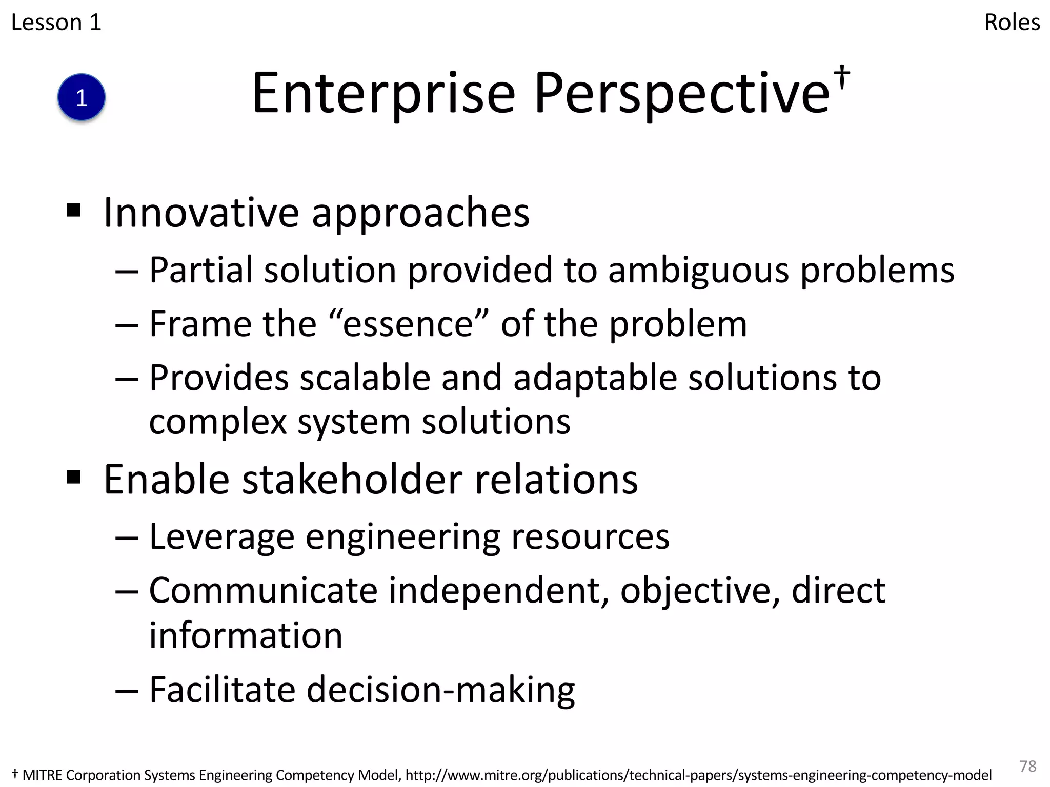 Enterprise Perspective†
§ Innovative approaches
– Partial solution provided to ambiguous problems
– Frame the “essence” of the problem
– Provides scalable and adaptable solutions to
complex system solutions
§ Enable stakeholder relations
– Leverage engineering resources
– Communicate independent, objective, direct
information
– Facilitate decision-making
78
Lesson 1
1
Roles
† MITRE Corporation Systems Engineering Competency Model, http://www.mitre.org/publications/technical-papers/systems-engineering-competency-model
 