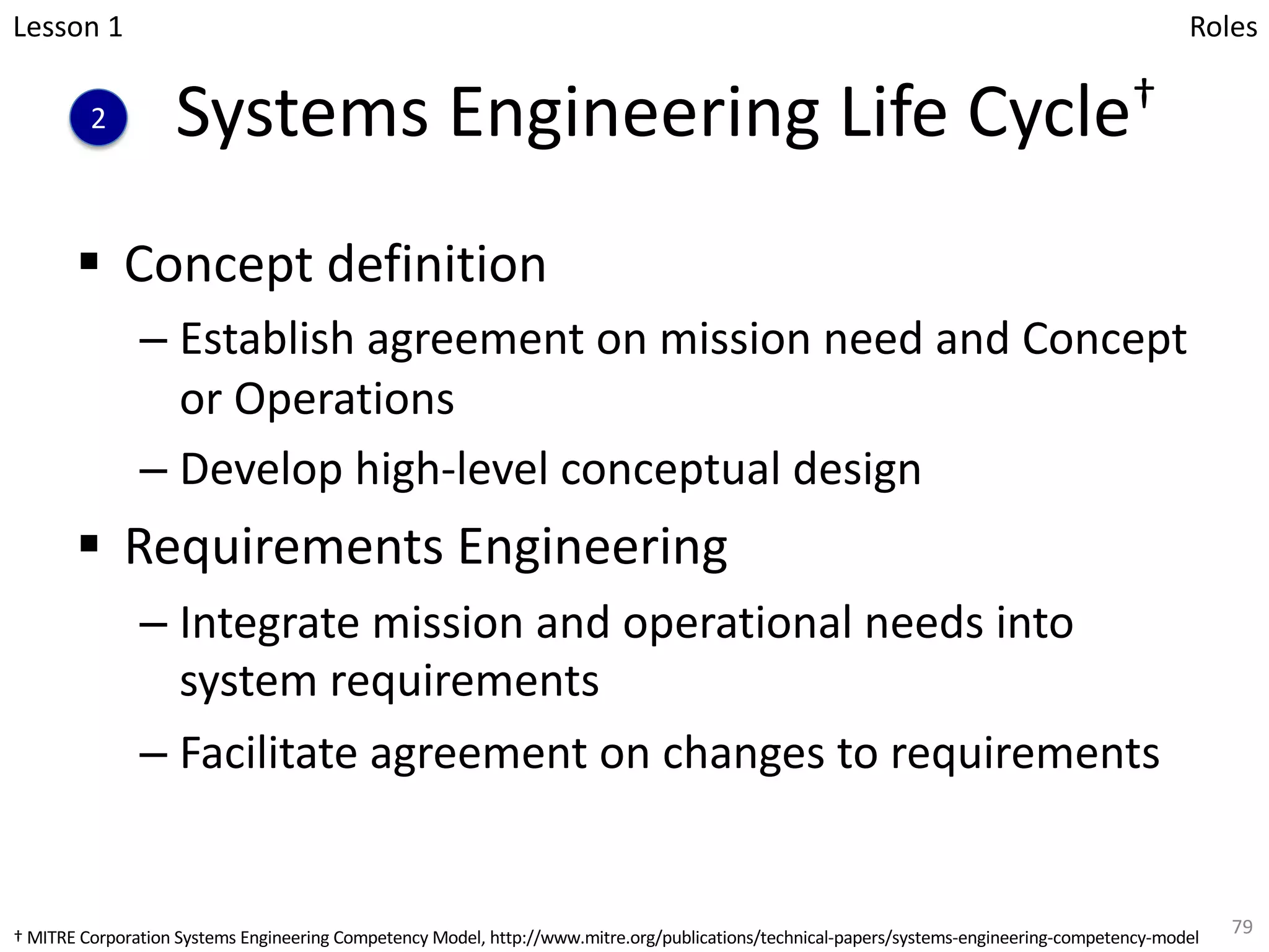 Systems Engineering Life Cycle†
§ Concept definition
– Establish agreement on mission need and Concept
or Operations
– Develop high-level conceptual design
§ Requirements Engineering
– Integrate mission and operational needs into
system requirements
– Facilitate agreement on changes to requirements
79
Lesson 1
2
Roles
† MITRE Corporation Systems Engineering Competency Model, http://www.mitre.org/publications/technical-papers/systems-engineering-competency-model
 