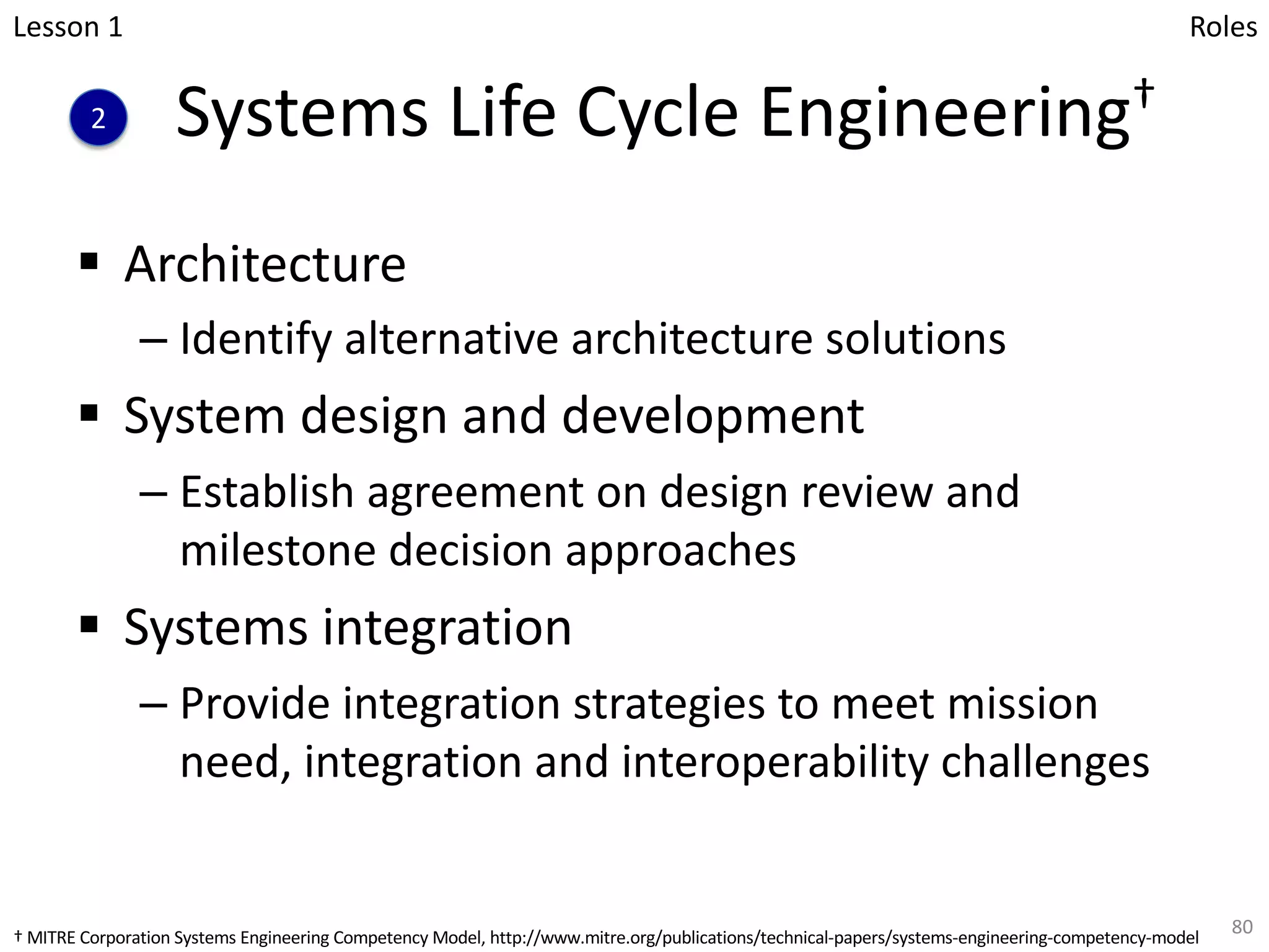 Systems Life Cycle Engineering†
§ Architecture
– Identify alternative architecture solutions
§ System design and development
– Establish agreement on design review and
milestone decision approaches
§ Systems integration
– Provide integration strategies to meet mission
need, integration and interoperability challenges
80
Lesson 1
2
Roles
† MITRE Corporation Systems Engineering Competency Model, http://www.mitre.org/publications/technical-papers/systems-engineering-competency-model
 