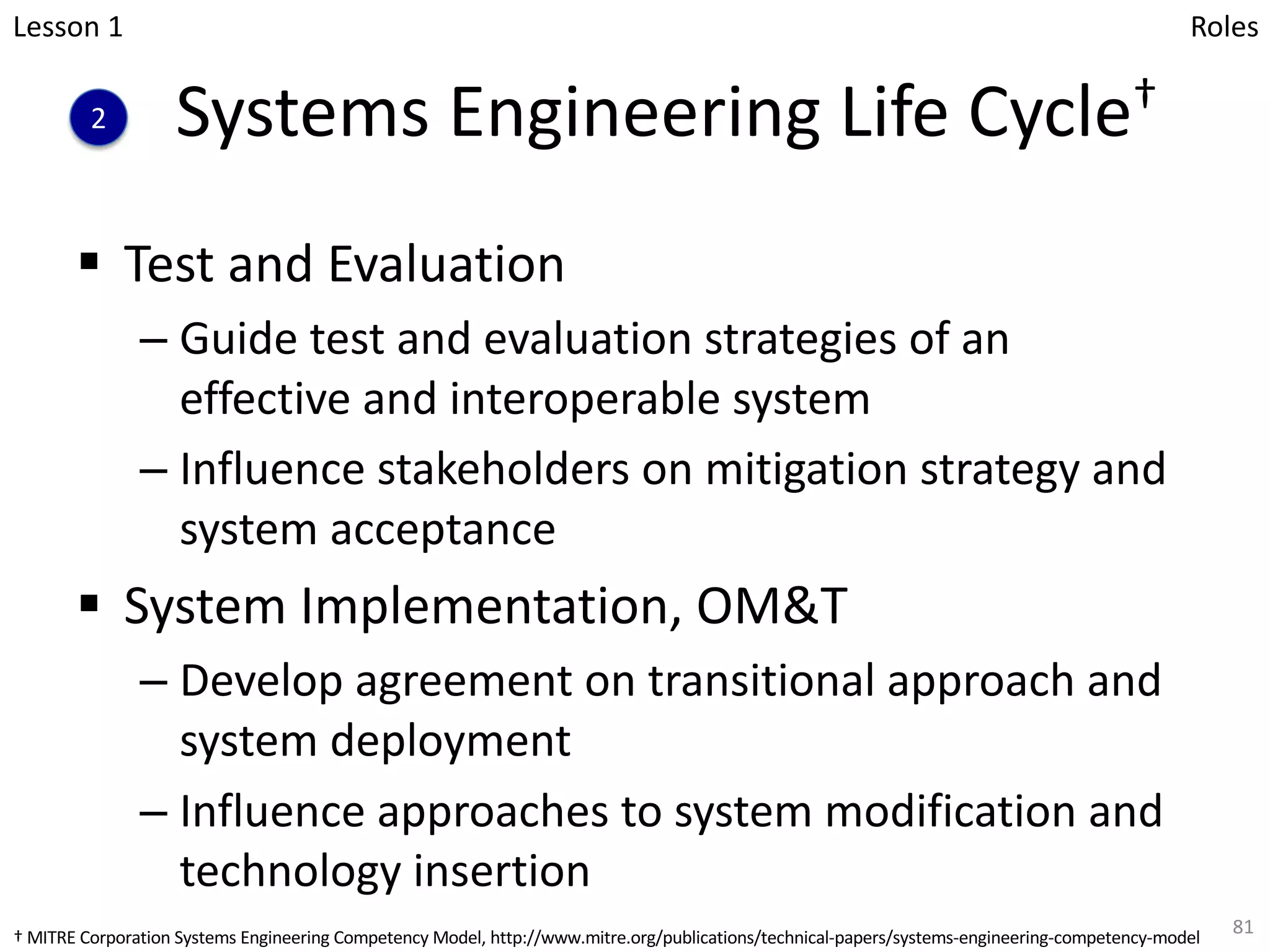 Systems Engineering Life Cycle†
§ Test and Evaluation
– Guide test and evaluation strategies of an
effective and interoperable system
– Influence stakeholders on mitigation strategy and
system acceptance
§ System Implementation, OM&T
– Develop agreement on transitional approach and
system deployment
– Influence approaches to system modification and
technology insertion
81
Lesson 1
2
Roles
† MITRE Corporation Systems Engineering Competency Model, http://www.mitre.org/publications/technical-papers/systems-engineering-competency-model
 