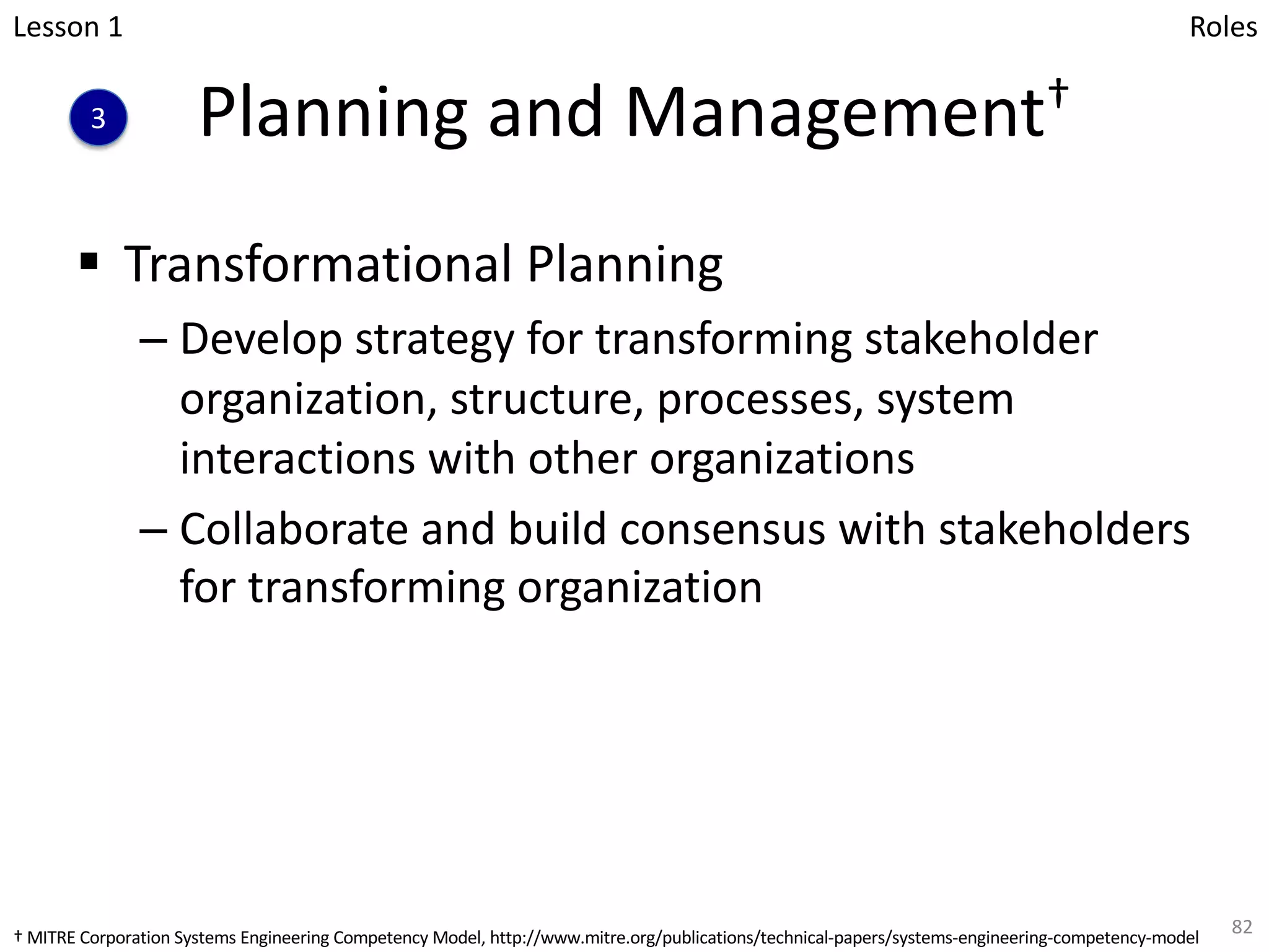 Planning and Management†
§ Transformational Planning
– Develop strategy for transforming stakeholder
organization, structure, processes, system
interactions with other organizations
– Collaborate and build consensus with stakeholders
for transforming organization
82
Lesson 1
3
Roles
† MITRE Corporation Systems Engineering Competency Model, http://www.mitre.org/publications/technical-papers/systems-engineering-competency-model
 