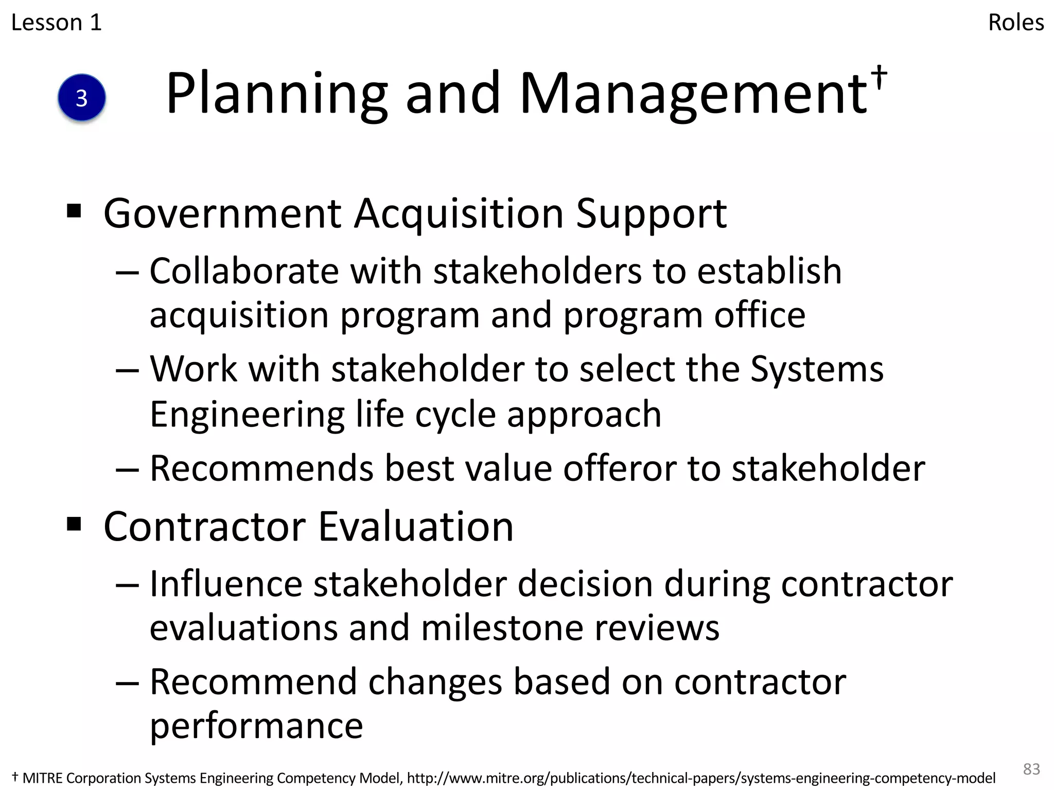 Planning and Management†
§ Government Acquisition Support
– Collaborate with stakeholders to establish
acquisition program and program office
– Work with stakeholder to select the Systems
Engineering life cycle approach
– Recommends best value offeror to stakeholder
§ Contractor Evaluation
– Influence stakeholder decision during contractor
evaluations and milestone reviews
– Recommend changes based on contractor
performance
83
Lesson 1
3
Roles
† MITRE Corporation Systems Engineering Competency Model, http://www.mitre.org/publications/technical-papers/systems-engineering-competency-model
 