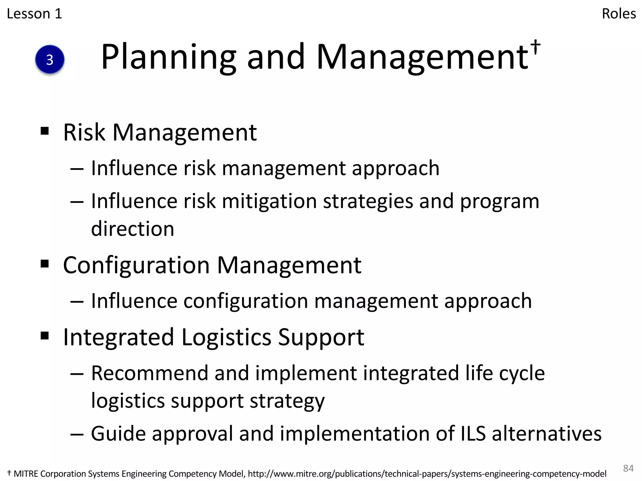 Planning and Management†
§ Risk Management
– Influence risk management approach
– Influence risk mitigation strategies and program
direction
§ Configuration Management
– Influence configuration management approach
§ Integrated Logistics Support
– Recommend and implement integrated life cycle
logistics support strategy
– Guide approval and implementation of ILS alternatives
84
Lesson 1
3
Roles
† MITRE Corporation Systems Engineering Competency Model, http://www.mitre.org/publications/technical-papers/systems-engineering-competency-model
 