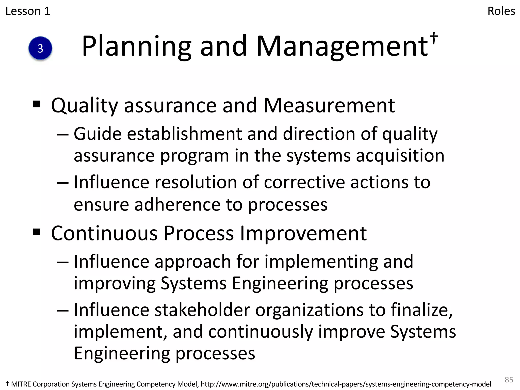 Planning and Management†
§ Quality assurance and Measurement
– Guide establishment and direction of quality
assurance program in the systems acquisition
– Influence resolution of corrective actions to
ensure adherence to processes
§ Continuous Process Improvement
– Influence approach for implementing and
improving Systems Engineering processes
– Influence stakeholder organizations to finalize,
implement, and continuously improve Systems
Engineering processes
85
Lesson 1
3
Roles
† MITRE Corporation Systems Engineering Competency Model, http://www.mitre.org/publications/technical-papers/systems-engineering-competency-model
 