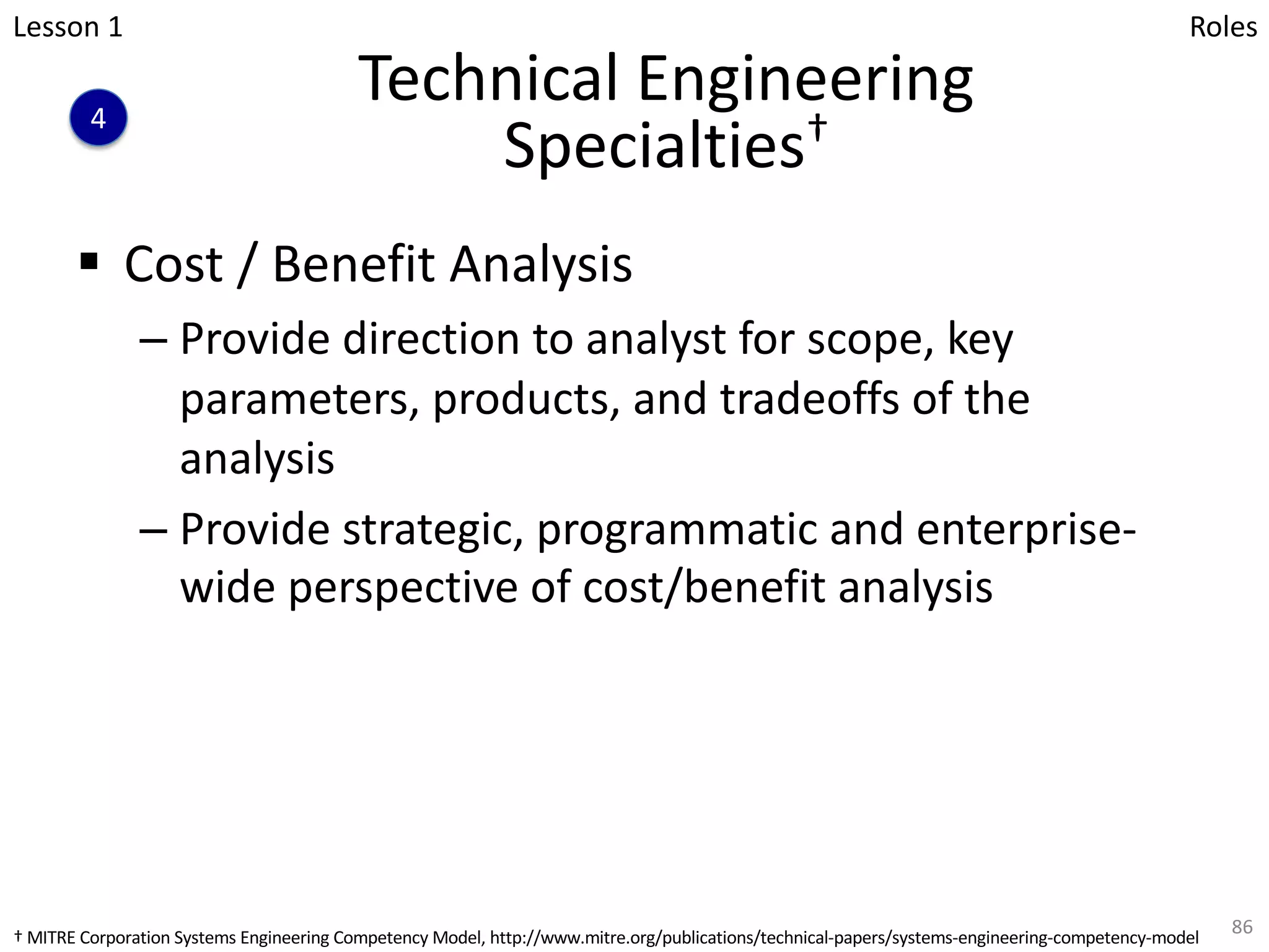 Technical Engineering
Specialties†
§ Cost / Benefit Analysis
– Provide direction to analyst for scope, key
parameters, products, and tradeoffs of the
analysis
– Provide strategic, programmatic and enterprise-
wide perspective of cost/benefit analysis
86
Lesson 1
4
Roles
† MITRE Corporation Systems Engineering Competency Model, http://www.mitre.org/publications/technical-papers/systems-engineering-competency-model
 