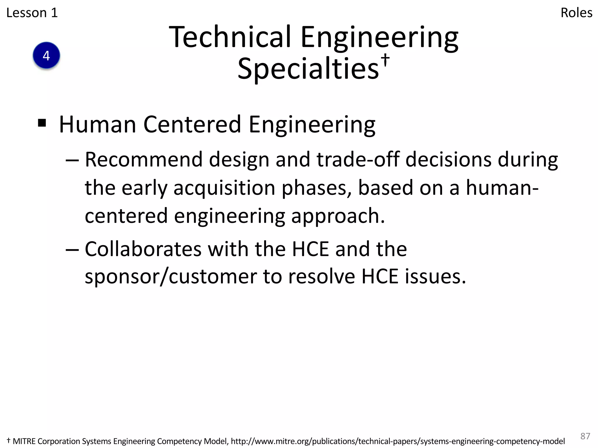 Technical Engineering
Specialties†
§ Human Centered Engineering
– Recommend design and trade-off decisions during
the early acquisition phases, based on a human-
centered engineering approach.
– Collaborates with the HCE and the
sponsor/customer to resolve HCE issues.
87
Lesson 1
4
Roles
† MITRE Corporation Systems Engineering Competency Model, http://www.mitre.org/publications/technical-papers/systems-engineering-competency-model
 