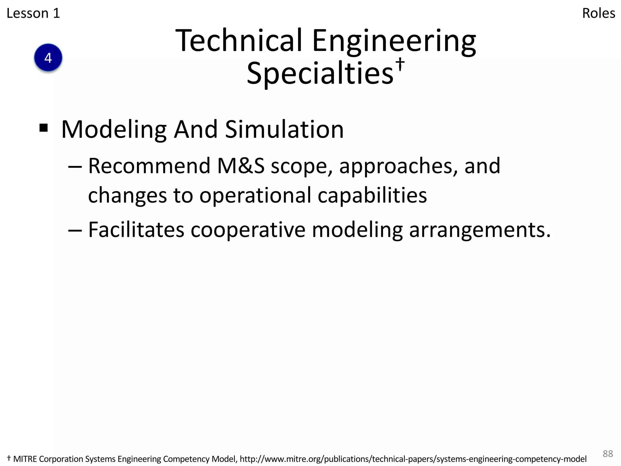Technical Engineering
Specialties†
§ Modeling And Simulation
– Recommend M&S scope, approaches, and
changes to operational capabilities
– Facilitates cooperative modeling arrangements.
88
Lesson 1
4
Roles
† MITRE Corporation Systems Engineering Competency Model, http://www.mitre.org/publications/technical-papers/systems-engineering-competency-model
 