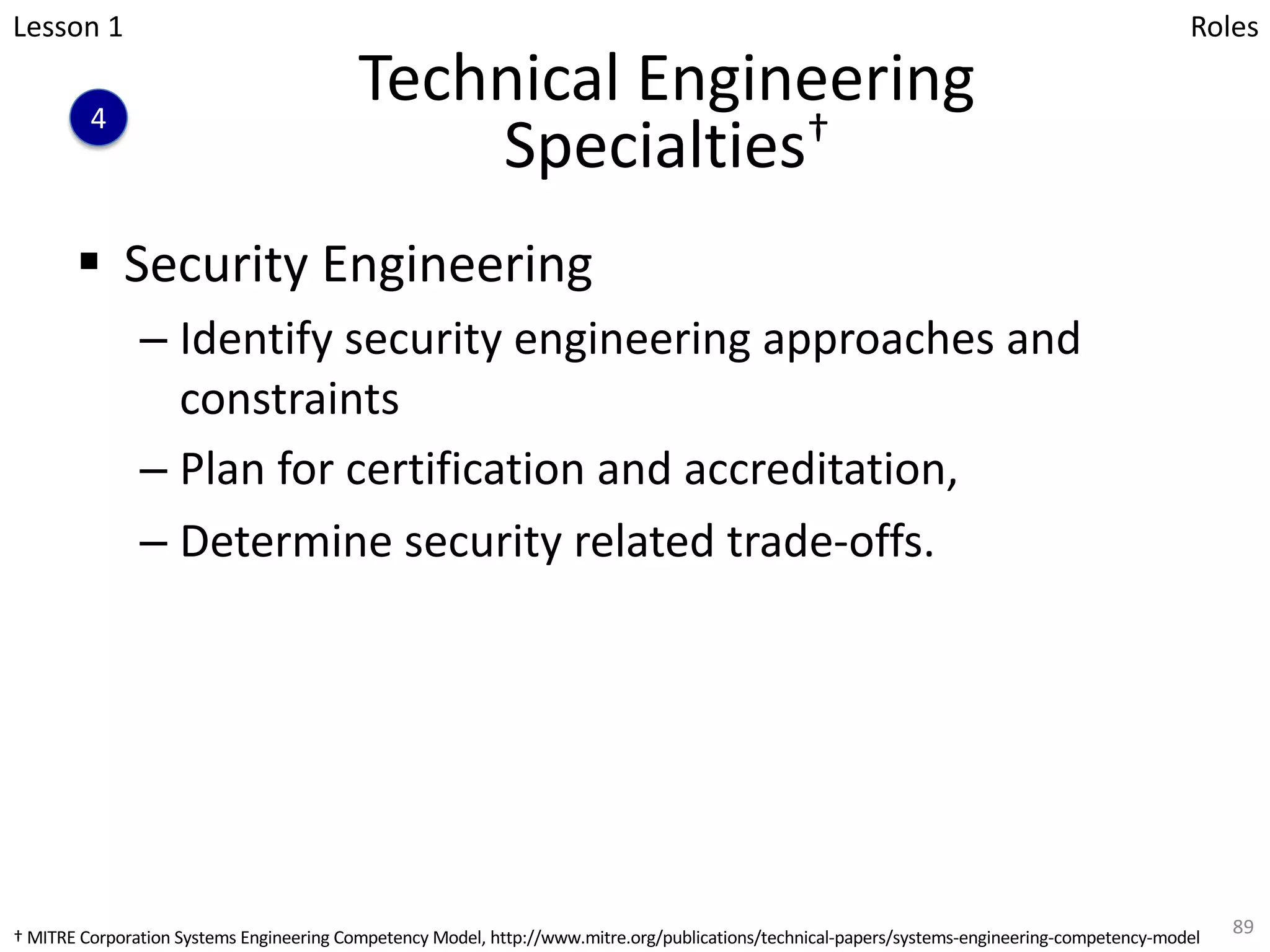 Technical Engineering
Specialties†
§ Security Engineering
– Identify security engineering approaches and
constraints
– Plan for certification and accreditation,
– Determine security related trade-offs.
89
Lesson 1
4
Roles
† MITRE Corporation Systems Engineering Competency Model, http://www.mitre.org/publications/technical-papers/systems-engineering-competency-model
 