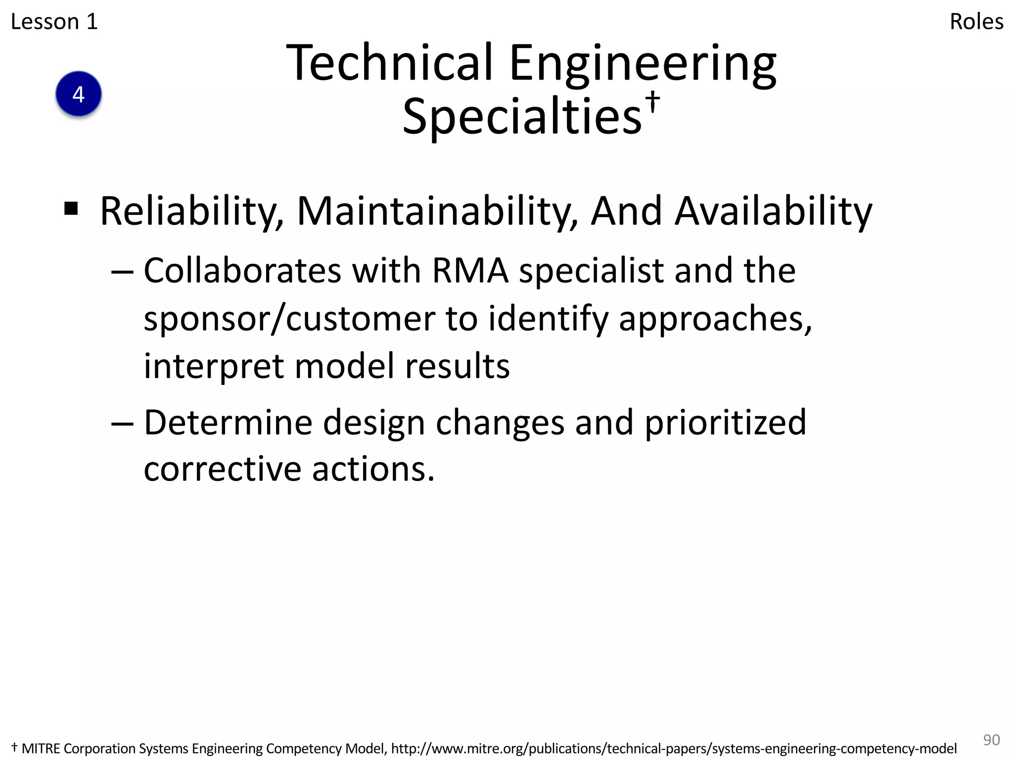 Technical Engineering
Specialties†
§ Reliability, Maintainability, And Availability
– Collaborates with RMA specialist and the
sponsor/customer to identify approaches,
interpret model results
– Determine design changes and prioritized
corrective actions.
90
Lesson 1
4
Roles
† MITRE Corporation Systems Engineering Competency Model, http://www.mitre.org/publications/technical-papers/systems-engineering-competency-model
 
