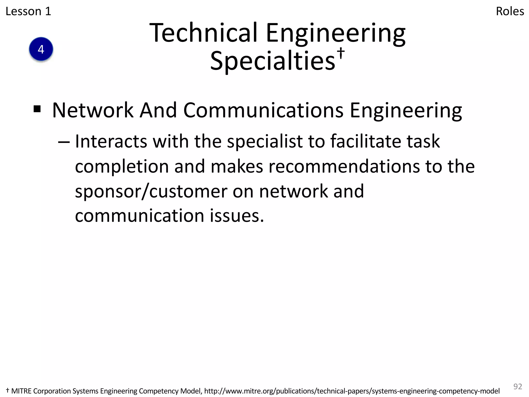 Technical Engineering
Specialties†
§ Network And Communications Engineering
– Interacts with the specialist to facilitate task
completion and makes recommendations to the
sponsor/customer on network and
communication issues.
92
Lesson 1
4
Roles
† MITRE Corporation Systems Engineering Competency Model, http://www.mitre.org/publications/technical-papers/systems-engineering-competency-model
 