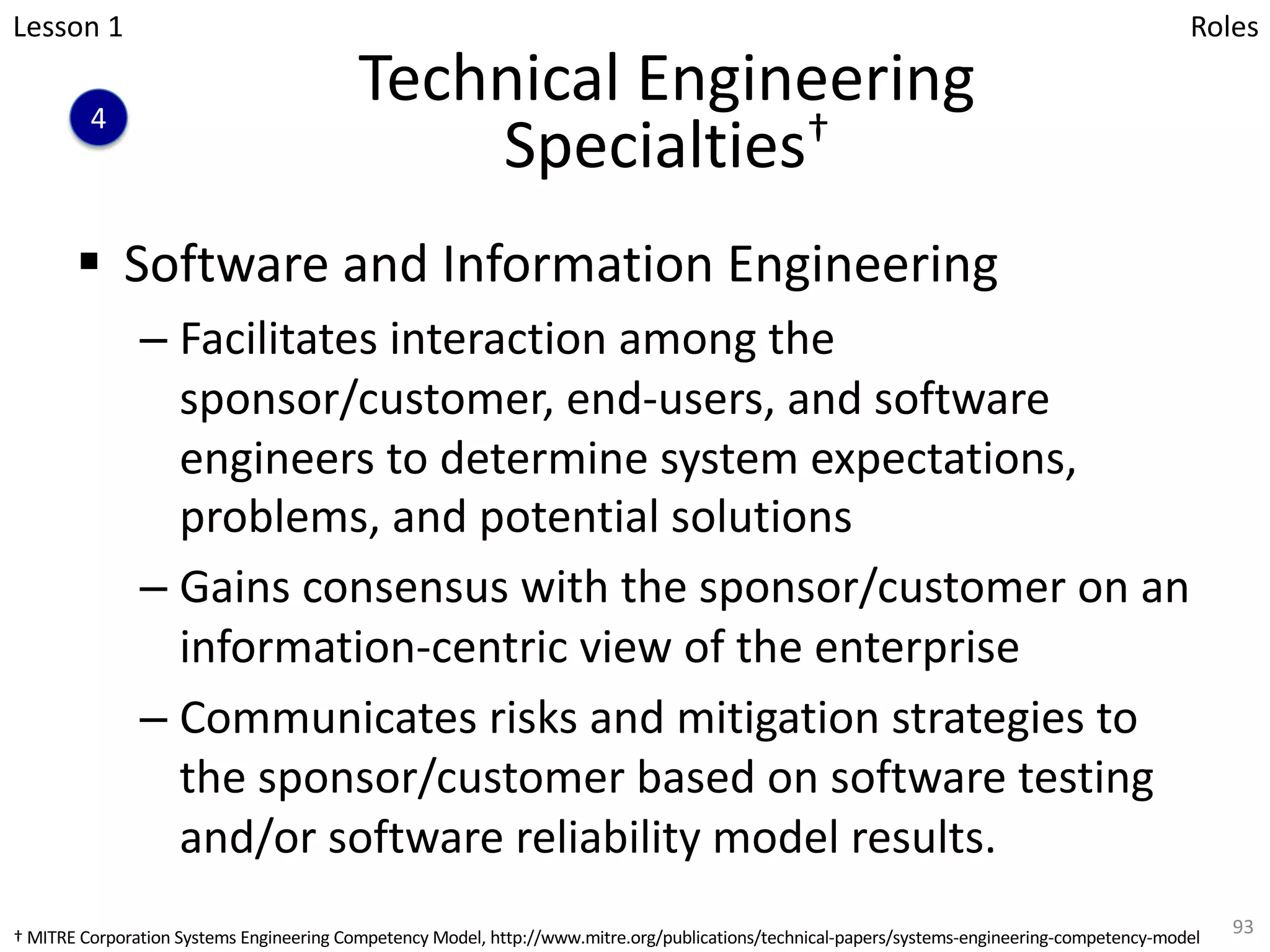 Technical Engineering
Specialties†
§ Software and Information Engineering
– Facilitates interaction among the
sponsor/customer, end-users, and software
engineers to determine system expectations,
problems, and potential solutions
– Gains consensus with the sponsor/customer on an
information-centric view of the enterprise
– Communicates risks and mitigation strategies to
the sponsor/customer based on software testing
and/or software reliability model results.
93
Lesson 1
4
Roles
† MITRE Corporation Systems Engineering Competency Model, http://www.mitre.org/publications/technical-papers/systems-engineering-competency-model
 