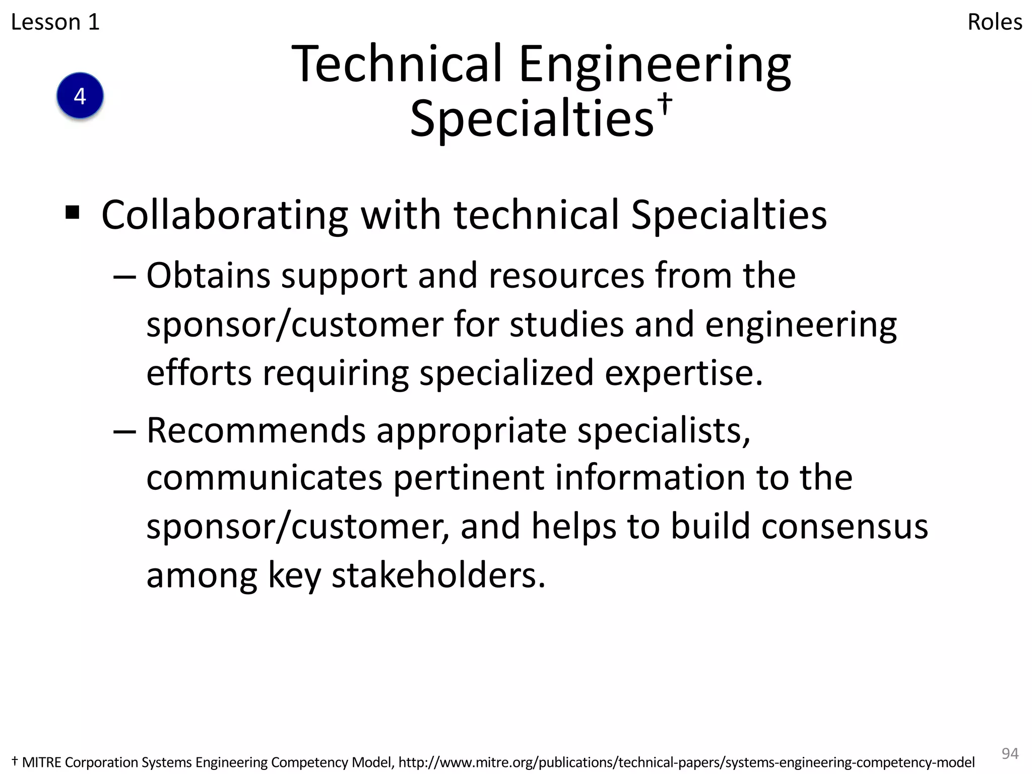 Technical Engineering
Specialties†
§ Collaborating with technical Specialties
– Obtains support and resources from the
sponsor/customer for studies and engineering
efforts requiring specialized expertise.
– Recommends appropriate specialists,
communicates pertinent information to the
sponsor/customer, and helps to build consensus
among key stakeholders.
94
4
Lesson 1 Roles
† MITRE Corporation Systems Engineering Competency Model, http://www.mitre.org/publications/technical-papers/systems-engineering-competency-model
 