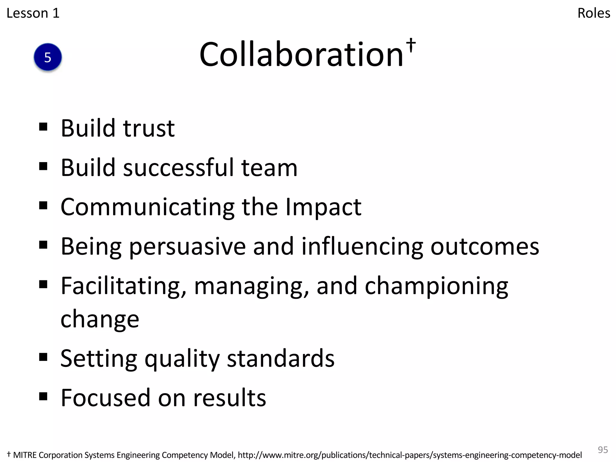 Collaboration†
§ Build trust
§ Build successful team
§ Communicating the Impact
§ Being persuasive and influencing outcomes
§ Facilitating, managing, and championing
change
§ Setting quality standards
§ Focused on results
95
5
Lesson 1 Roles
† MITRE Corporation Systems Engineering Competency Model, http://www.mitre.org/publications/technical-papers/systems-engineering-competency-model
 