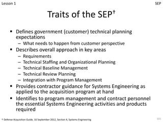 Traits of the SEP†
§ Defines government (customer) technical planning
expectations
– What needs to happen from customer perspective
§ Describes overall approach in key areas
– Requirements
– Technical Staffing and Organizational Planning
– Technical Baseline Management
– Technical Review Planning
– Integration with Program Management
§ Provides contractor guidance for Systems Engineering as
applied to the acquisition program at hand
§ Identifies to program management and contract personnel
the essential Systems Engineering activities and products
required
101
Lesson 1
† Defense Acquisition Guide, 16 September 2012, Section 4, Systems Engineering
SEP
 