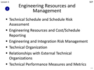Engineering Resources and
Management
§ Technical Schedule and Schedule Risk
Assessment
§ Engineering Resources and Cost/Schedule
Reporting
§ Engineering and Integration Risk Management
§ Technical Organization
§ Relationships with External Technical
Organizations
§ Technical Performance Measures and Metrics
104
2
Lesson 1 SEP
 