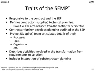 Traits of the SEMP†
§ Responsive to the contract and the SEP
§ Defines contractor (supplier) technical planning
– How it will be accomplished from the contractor perspective
§ Contractor further develops planning outlined in the SEP
§ Project (Supplier) team articulates details of their
– Processes
– Tools
– Organization
– etc.
§ Describes activities involved in the transformation from
requirements to solution
§ Includes integration of subcontractor planning
106
† Systems Engineering Plan and Systems Engineering Management Plan Alignment, NDIA
11th Annual Systems Engineering Conference October 21, 2008
Lesson 1 SEMP
 