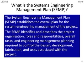 What is the Systems Engineering
Management Plan (SEMP)?
The System Engineering Management Plan
(SEMP) establishes the overall plan for the
system engineering management of the project.
The SEMP identifies and describes the project
organization, roles and responsibilities, overall
tasks, and engineering management planning
required to control the design, development,
fabrication, and tests associated with the
project.
107
Lesson 1 SEMP
 