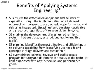 Benefits of Applying Systems
Engineering†
§ SE ensures the effective development and delivery of
capability through the implementation of a balanced
approach with respect to cost, schedule, performance, and
risk using integrated, disciplined, and consistent activities
and processes regardless of the acquisition life cycle.
§ SE enables the development of engineered resilient
systems that are trusted, assured, and easily modified
(agile).
§ SE planning identifies the most effective and efficient path
to deliver a capability, from identifying user needs and
concepts through delivery and sustainment.
§ SE event-driven technical reviews and audits assess
program maturity and determine the status of the technical
risks associated with cost, schedule, and performance
goals.
115
† Defense Acquisition Guide 16 September 2013
Lesson 1
 