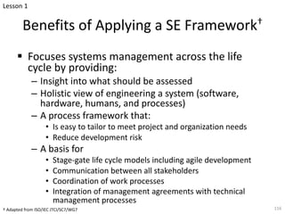 Benefits of Applying a SE Framework†
§ Focuses systems management across the life
cycle by providing:
– Insight into what should be assessed
– Holistic view of engineering a system (software,
hardware, humans, and processes)
– A process framework that:
• Is easy to tailor to meet project and organization needs
• Reduce development risk
– A basis for
• Stage-gate life cycle models including agile development
• Communication between all stakeholders
• Coordination of work processes
• Integration of management agreements with technical
management processes
116
† Adapted from ISO/IEC JTCI/SC7/WG7
Lesson 1
 