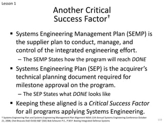 Another Critical
Success Factor†
§ Systems Engineering Management Plan (SEMP) is
the supplier plan to conduct, manage, and
control of the integrated engineering effort.
– The SEMP States how the program will reach DONE
§ Systems Engineering Plan (SEP) is the acquirer’s
technical planning document required for
milestone approval on the program.
– The SEP States what DONE looks like
§ Keeping these aligned is a Critical Success Factor
for all programs applying Systems Engineering.
† Systems Engineering Plan and Systems Engineering Management Plan Alignment NDIA 11th Annual Systems Engineering Conference October
21, 2008, Chet Bracuto DoD OUSD A&T (SSE) Bob Scheurer P.E., P.M.P. Boeing Integrated Defense Systems 119
Lesson 1
 
