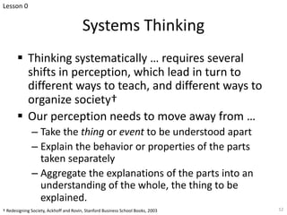 Systems Thinking
§ Thinking systematically … requires several
shifts in perception, which lead in turn to
different ways to teach, and different ways to
organize society†
§ Our perception needs to move away from …
– Take the thing or event to be understood apart
– Explain the behavior or properties of the parts
taken separately
– Aggregate the explanations of the parts into an
understanding of the whole, the thing to be
explained.
12
† Redesigning Society, Ackhoff and Rovin, Stanford Business School Books, 2003
Lesson 0
 