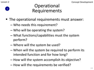 Operational
Requirements
§ The operational requirements must answer:
– Who needs this requirement?
– Who will be operating the system?
– What functions/capabilities must the system
perform?
– Where will the system be used?
– When will the system be required to perform its
intended function and for how long?
– How will the system accomplish its objective?
– How will the requirements be verified?
126
1
Concept Development
Lesson 2
 