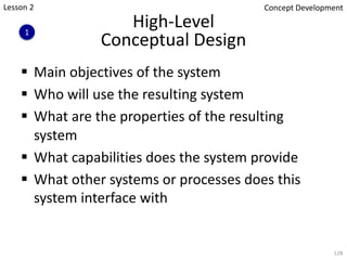 High-Level
Conceptual Design
§ Main objectives of the system
§ Who will use the resulting system
§ What are the properties of the resulting
system
§ What capabilities does the system provide
§ What other systems or processes does this
system interface with
128
1
Concept Development
Lesson 2
 