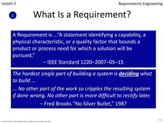A Requirement is …”A statement identifying a capability, a
physical characteristic, or a quality factor that bounds a
product or process need for which a solution will be
pursued.”
– IEEE Standard 1220–2007–05–15
The hardest single part of building a system is deciding what
to build …
... No other part of the work so cripples the resulting system
if done wrong. No other part is more difficult to rectify later.
– Fred Brooks “No Silver Bullet,” 1987
What Is a Requirement?
130
Performance-Based Project Management(sm), Copyright © Glen B. Alleman, 2012, 2013
Lesson 2
2
Requirements Engineering
 