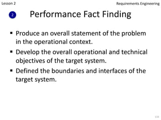 Performance Fact Finding
§ Produce an overall statement of the problem
in the operational context.
§ Develop the overall operational and technical
objectives of the target system.
§ Defined the boundaries and interfaces of the
target system.
133
Lesson 2
2
Requirements Engineering
 
