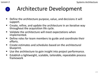 Architecture Development
§ Define the architecture purpose, value, and decisions it will
support.
§ Create, refine, and update the architecture in an iterative way
throughout the acquisition life cycle.
§ Validate the architecture will meet expectations when
implemented.
§ Define roles for team members to guide and coordinate their
efforts.
§ Create estimates and schedules based on the architectural
blueprint.
§ Use the architecture to gain insight into project performance.
§ Establish a lightweight, scalable, tailorable, repeatable process
framework
139
Systems Architecture
3
Lesson 2
 