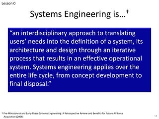 Systems Engineering is…†
“an interdisciplinary approach to translating
users’ needs into the definition of a system, its
architecture and design through an iterative
process that results in an effective operational
system. Systems engineering applies over the
entire life cycle, from concept development to
final disposal.”
14
† Pre-Milestone A and Early-Phase Systems Engineering: A Retrospective Review and Benefits for Future Air Force
Acquisition (2008)
Lesson 0
 