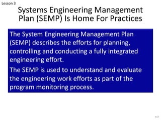 Systems Engineering Management
Plan (SEMP) Is Home For Practices
The System Engineering Management Plan
(SEMP) describes the efforts for planning,
controlling and conducting a fully integrated
engineering effort.
The SEMP is used to understand and evaluate
the engineering work efforts as part of the
program monitoring process.
147
Lesson 3
 