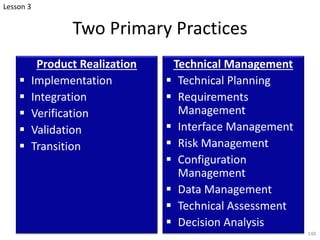 Two Primary Practices
Product Realization
§ Implementation
§ Integration
§ Verification
§ Validation
§ Transition
Technical Management
§ Technical Planning
§ Requirements
Management
§ Interface Management
§ Risk Management
§ Configuration
Management
§ Data Management
§ Technical Assessment
§ Decision Analysis
148
Lesson 3
 