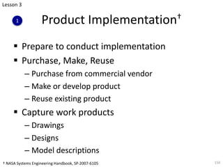Product Implementation†
§ Prepare to conduct implementation
§ Purchase, Make, Reuse
– Purchase from commercial vendor
– Make or develop product
– Reuse existing product
§ Capture work products
– Drawings
– Designs
– Model descriptions
150
Lesson 3
1
† NASA Systems Engineering Handbook, SP-2007-6105
 