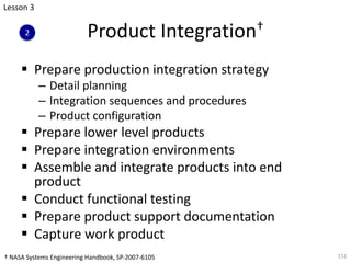 Product Integration†
§ Prepare production integration strategy
– Detail planning
– Integration sequences and procedures
– Product configuration
§ Prepare lower level products
§ Prepare integration environments
§ Assemble and integrate products into end
product
§ Conduct functional testing
§ Prepare product support documentation
§ Capture work product
151
Lesson 3
2
† NASA Systems Engineering Handbook, SP-2007-6105
 