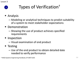 Types of Verification†
§ Analysis
– Modeling or analytical techniques to predict suitability
of a system to meet stakeholder expectations
§ Demonstration
– Showing the use of product achieves specified
requirements
§ Inspection
– Visual examination of end product
§ Testing
– Use of the end product to obtain detailed date
needed to verify performance
154
Lesson 3
3
† NASA Systems Engineering Handbook, SP-2007-6105
 
